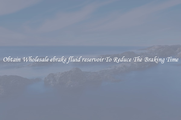 Obtain Wholesale ebrake fluid reservoir To Reduce The Braking Time