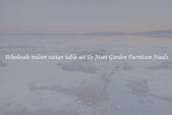 Wholesale indoor rattan table set To Meet Garden Furniture Needs