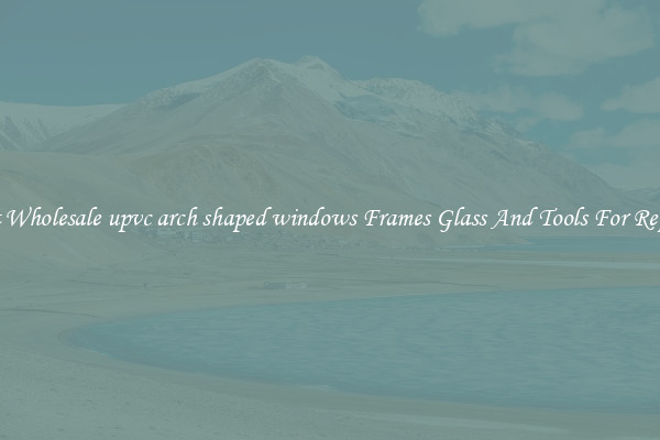 Get Wholesale upvc arch shaped windows Frames Glass And Tools For Repair