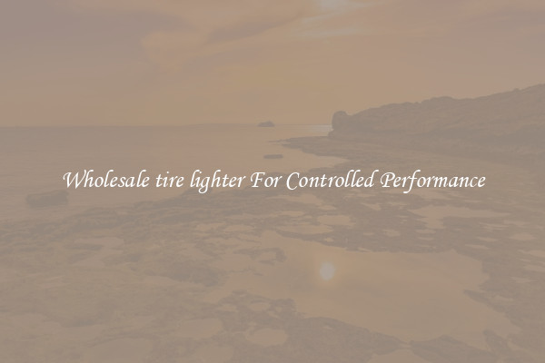 Wholesale tire lighter For Controlled Performance